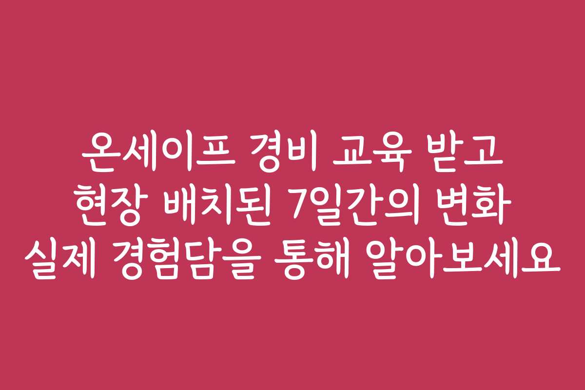 온세이프 경비 교육 받고 현장 배치된 7일간의 변화 실제 경험담을 통해 알아보세요