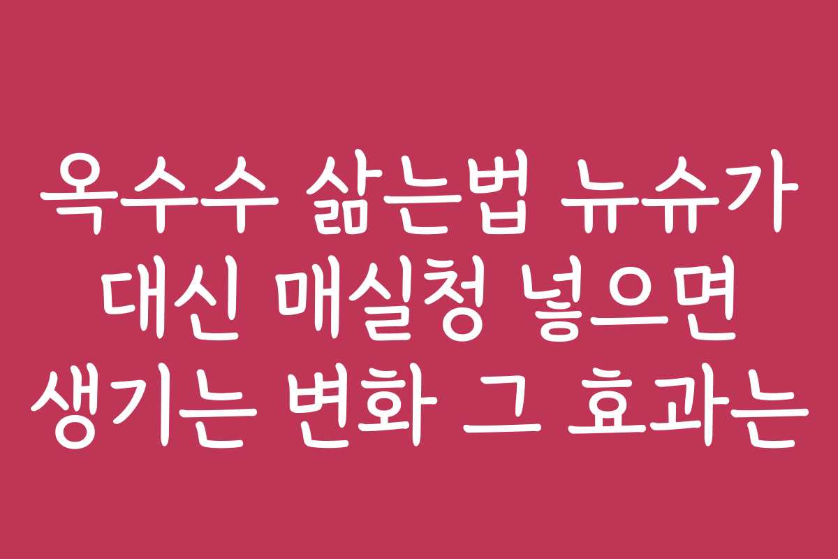 옥수수 삶는법 뉴슈가 대신 매실청 넣으면 생기는 변화 그 효과는