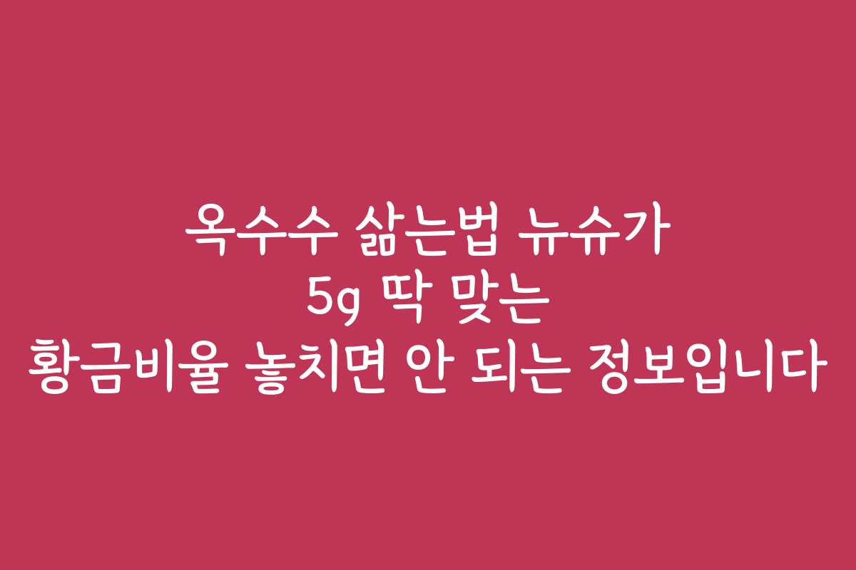 옥수수 삶는법 뉴슈가 5g 딱 맞는 황금비율 놓치면 안 되는 정보입니다