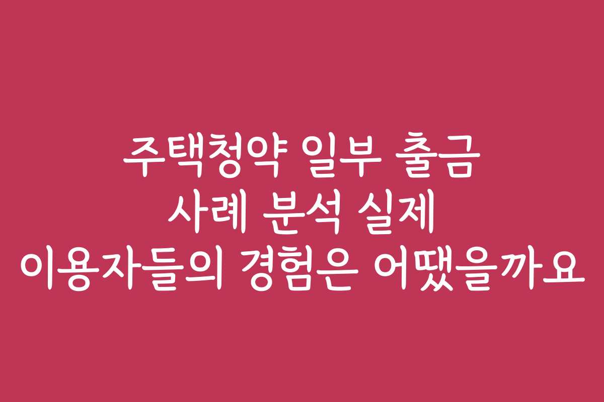 주택청약 일부 출금 사례 분석 실제 이용자들의 경험은 어땠을까요