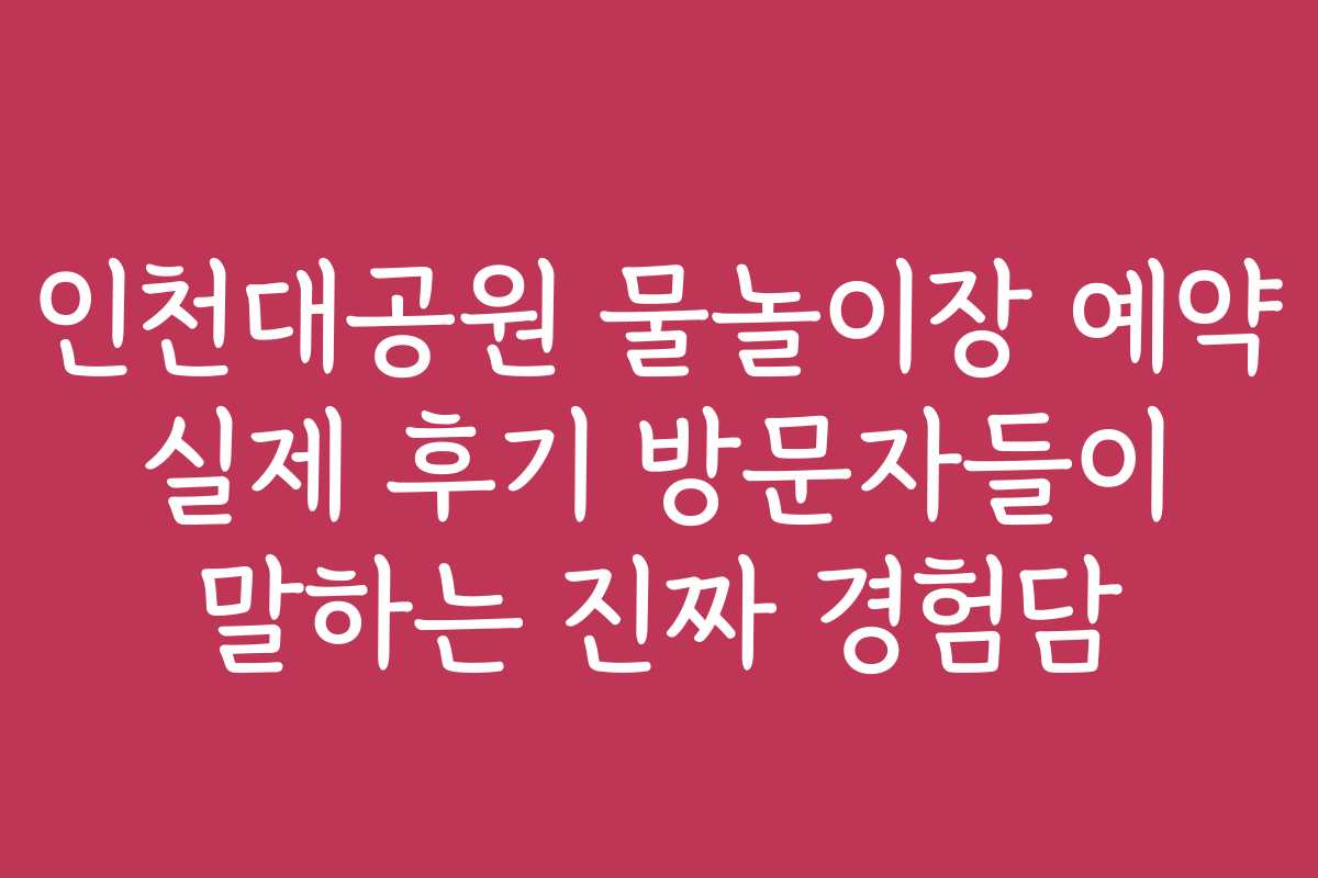 인천대공원 물놀이장 예약 실제 후기 방문자들이 말하는 진짜 경험담