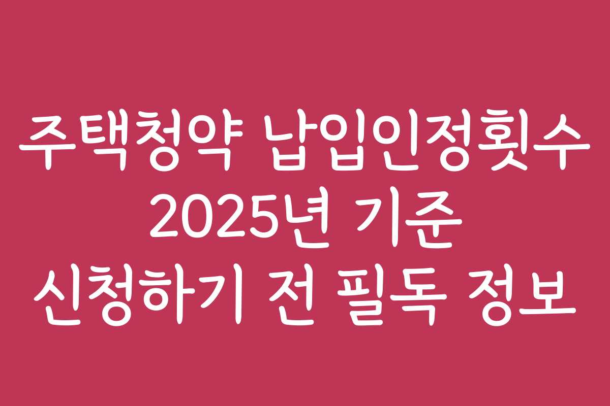주택청약 납입인정횟수 2025년 기준 신청하기 전 필독 정보