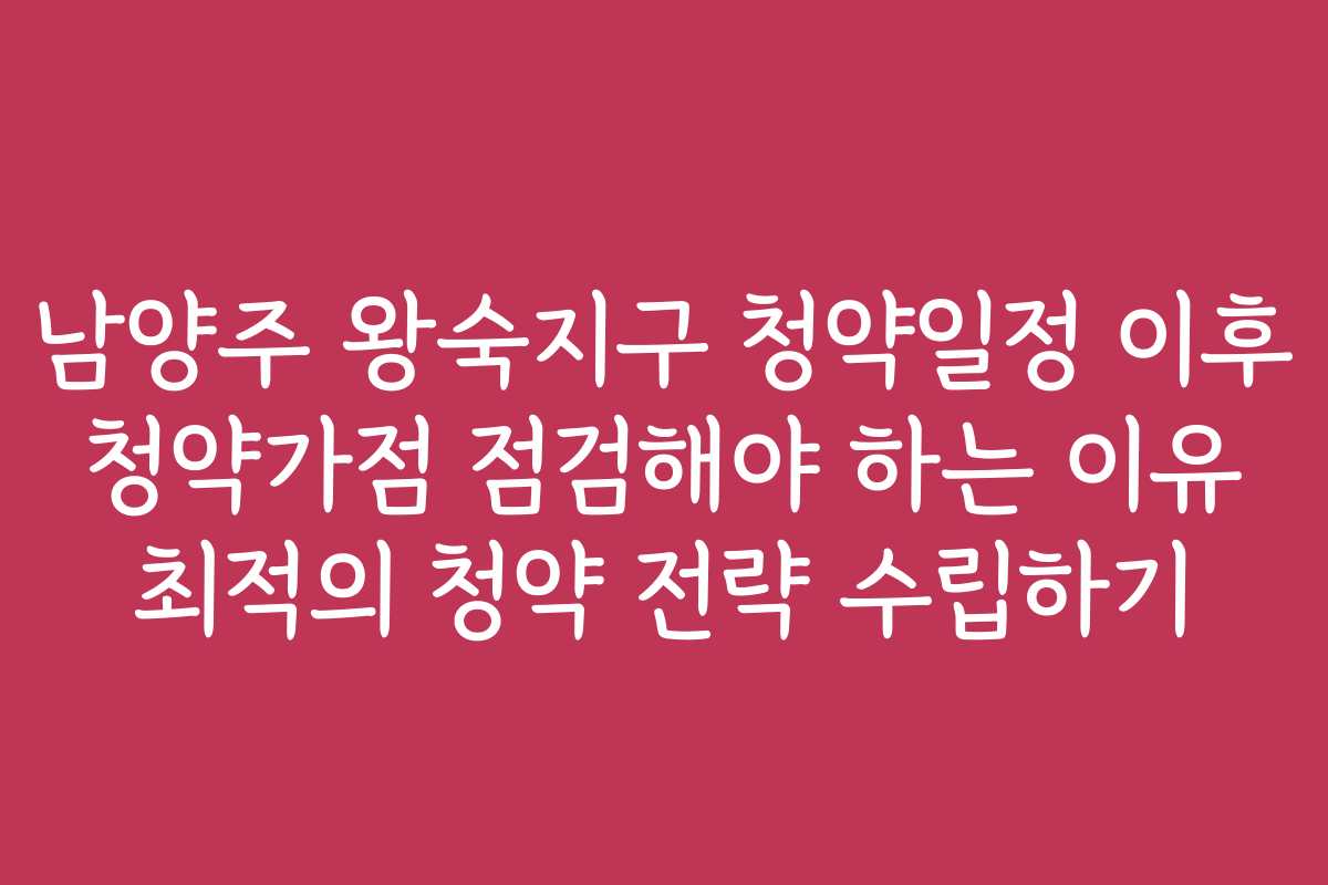 남양주 왕숙지구 청약일정 이후 청약가점 점검해야 하는 이유 최적의 청약 전략 수립하기