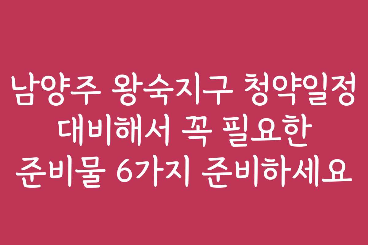 남양주 왕숙지구 청약일정 대비해서 꼭 필요한 준비물 6가지 준비하세요