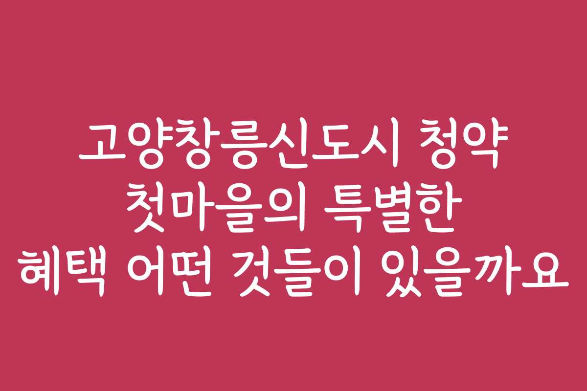 고양창릉신도시 청약 첫마을의 특별한 혜택 어떤 것들이 있을까요