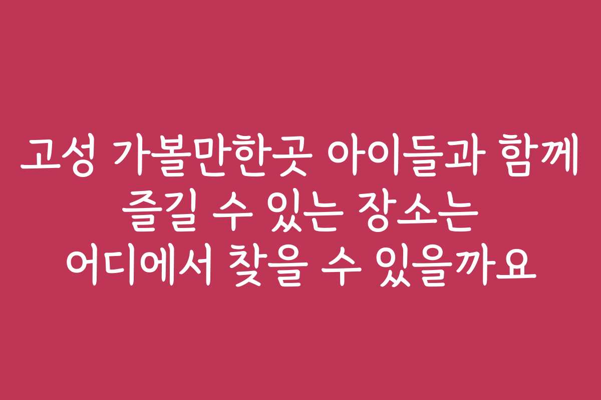 고성 가볼만한곳 아이들과 함께 즐길 수 있는 장소는 어디에서 찾을 수 있을까요