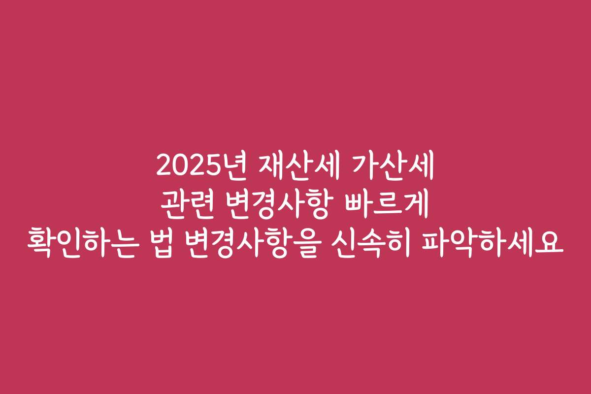 2025년 재산세 가산세 관련 변경사항 빠르게 확인하는 법 변경사항을 신속히 파악하세요