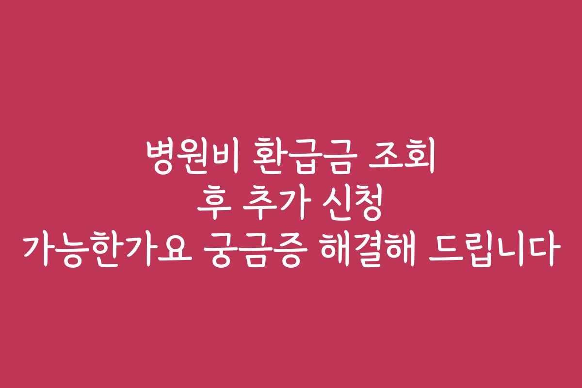 병원비 환급금 조회 후 추가 신청 가능한가요 궁금증 해결해 드립니다