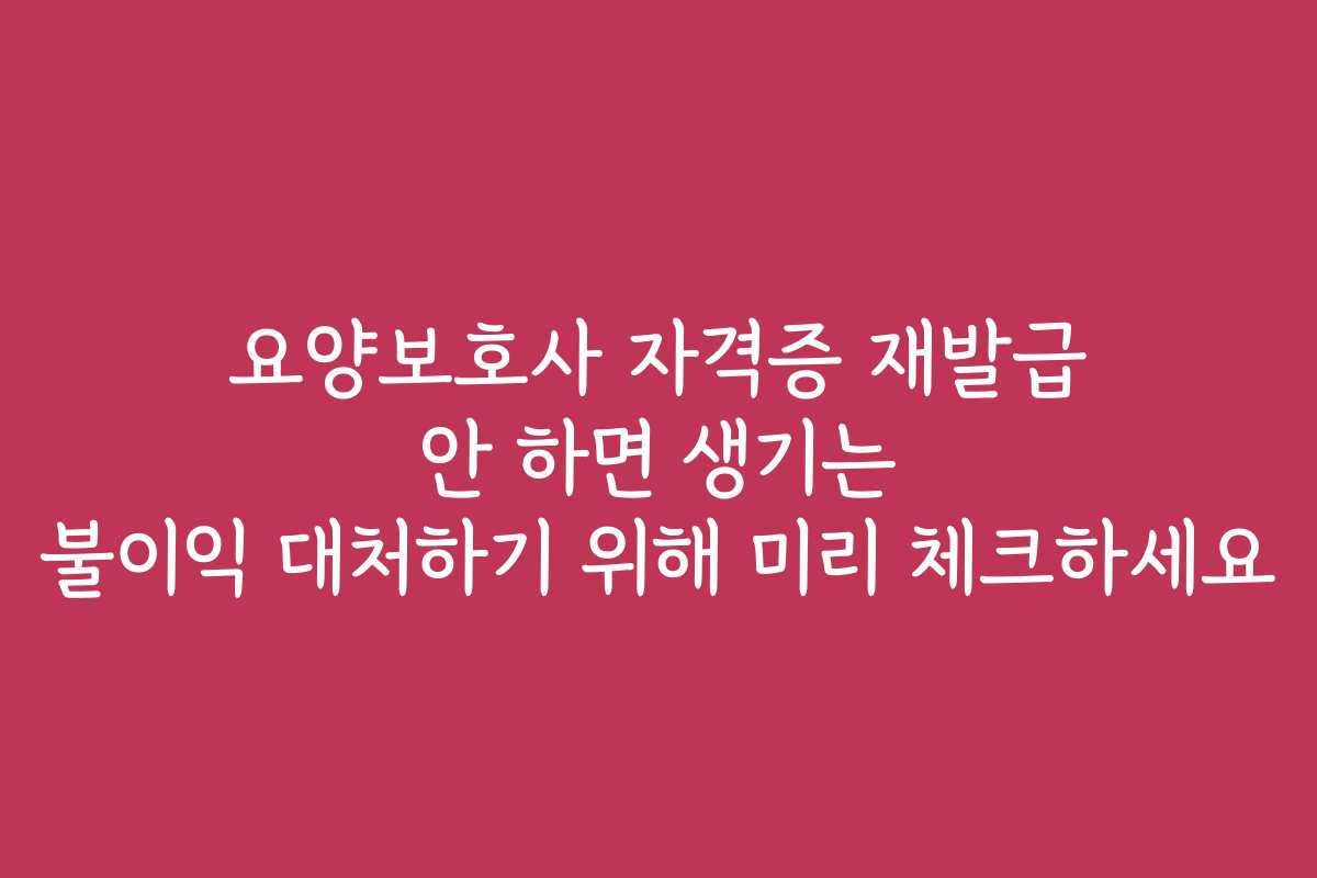 요양보호사 자격증 재발급 안 하면 생기는 불이익 대처하기 위해 미리 체크하세요