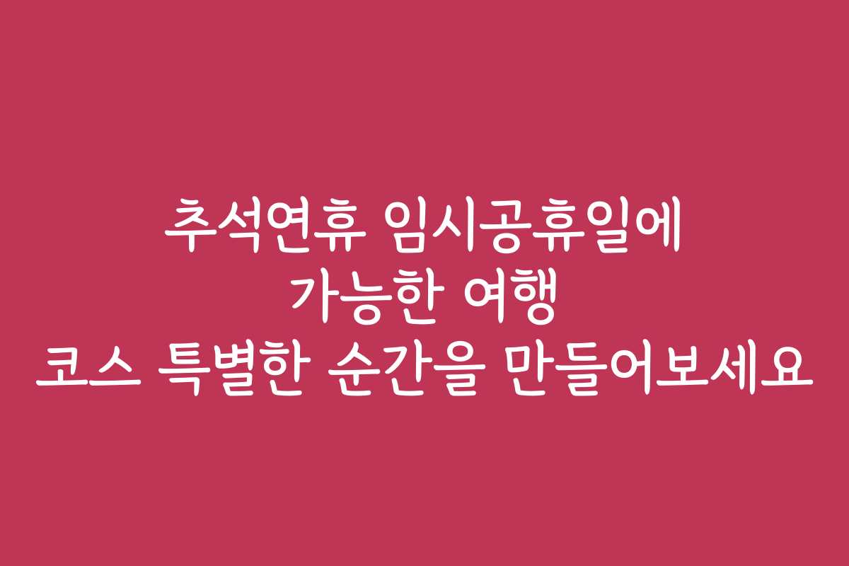 추석연휴 임시공휴일에 가능한 여행 코스 특별한 순간을 만들어보세요