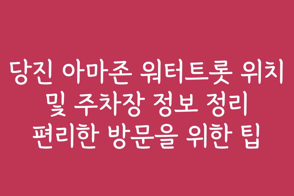 당진 아마존 워터트롯 위치 및 주차장 정보 정리 편리한 방문을 위한 팁