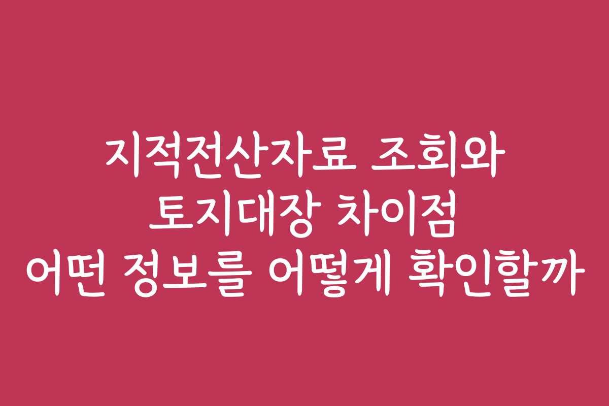 지적전산자료 조회와 토지대장 차이점 어떤 정보를 어떻게 확인할까