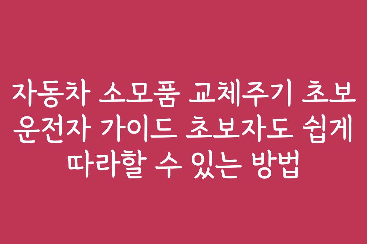 자동차 소모품 교체주기 초보 운전자 가이드 초보자도 쉽게 따라할 수 있는 방법