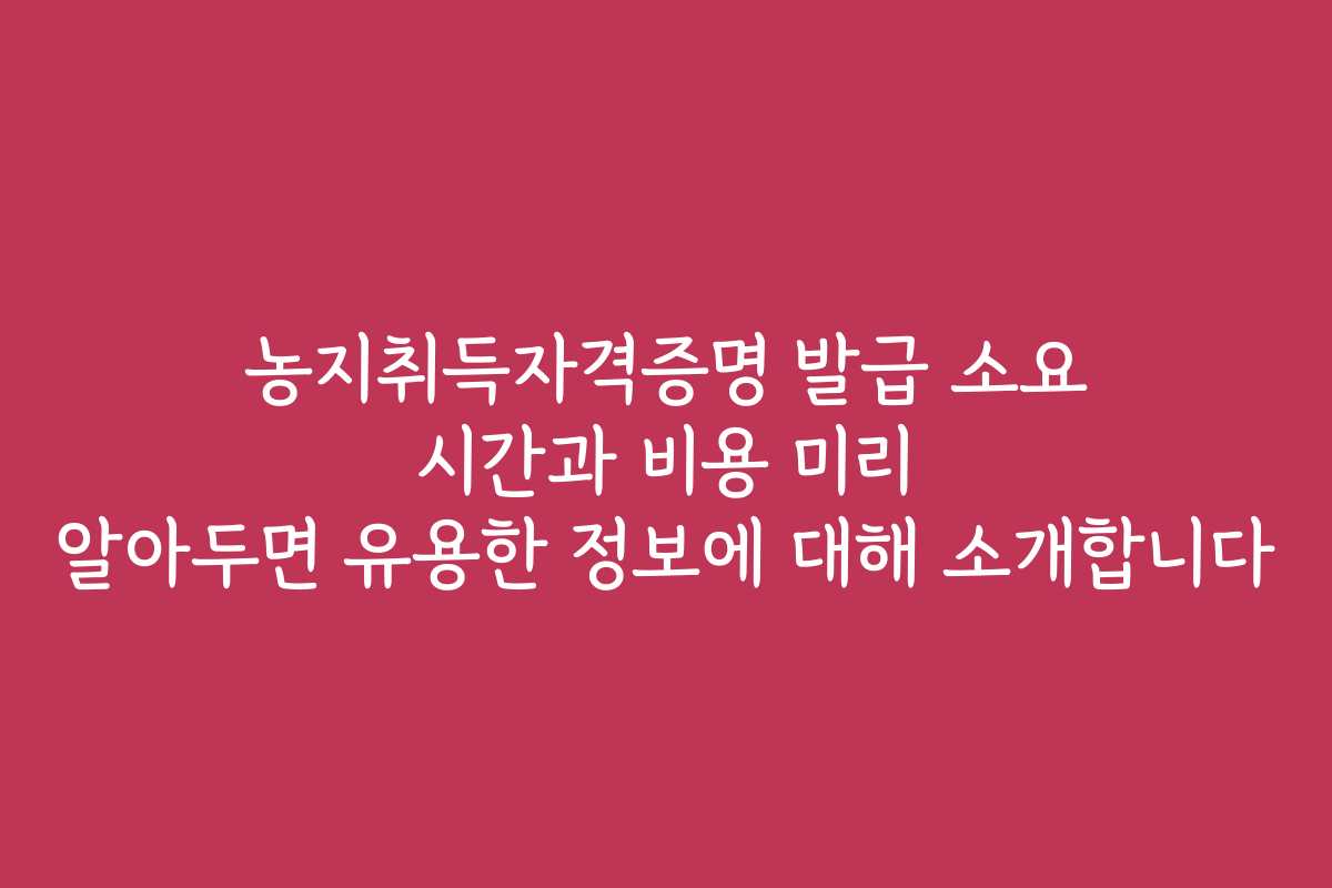 농지취득자격증명 발급 소요 시간과 비용 미리 알아두면 유용한 정보에 대해 소개합니다