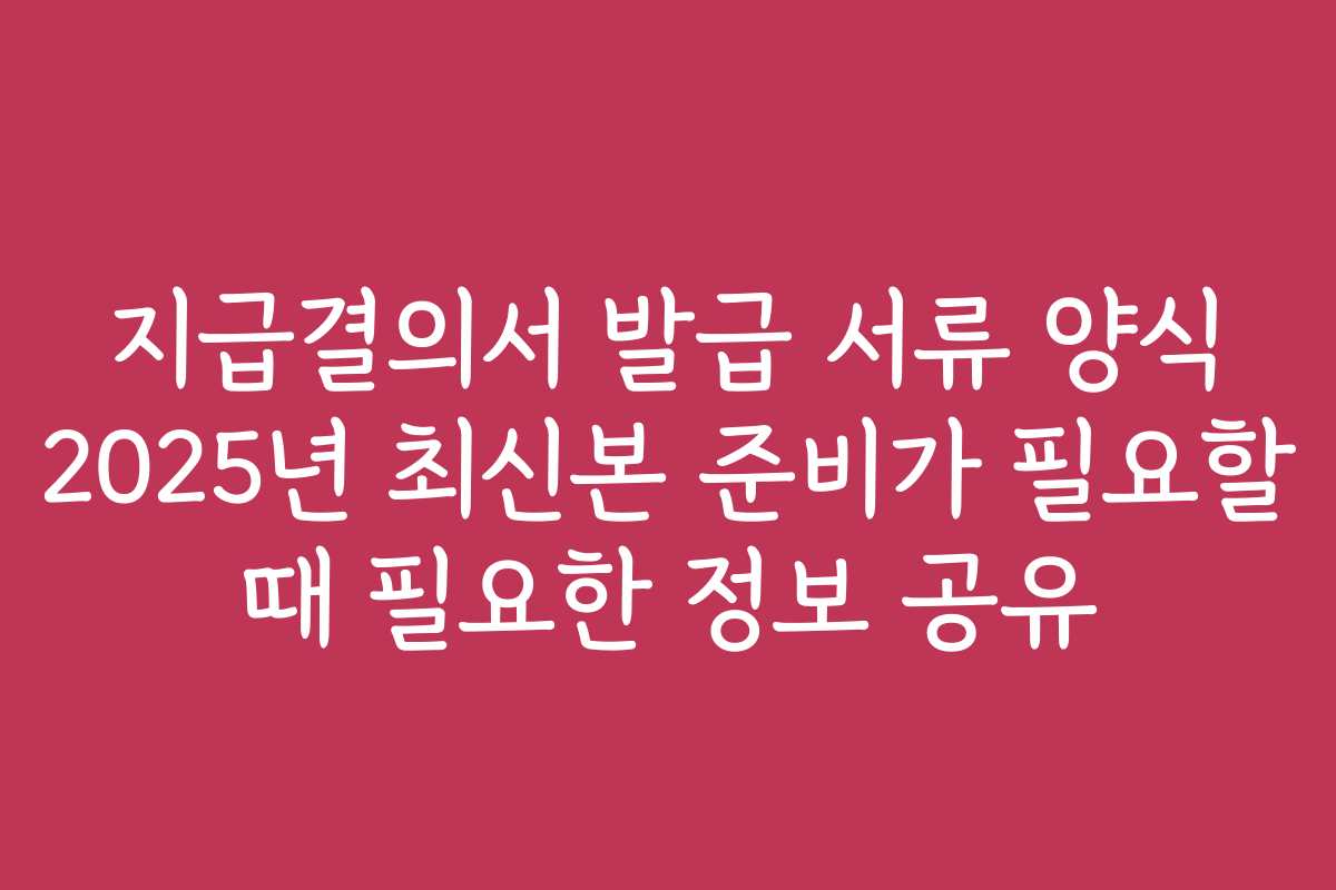 지급결의서 발급 서류 양식 2025년 최신본 준비가 필요할 때 필요한 정보 공유