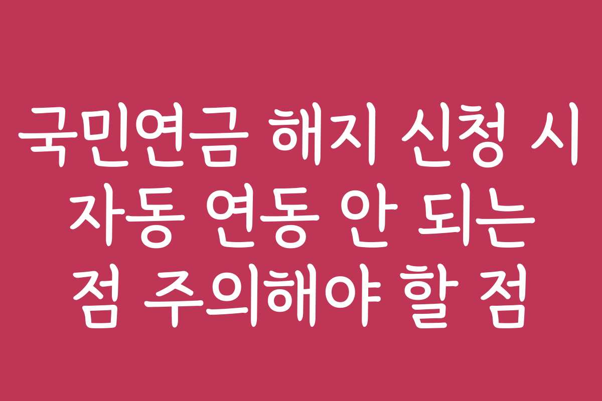 국민연금 해지 신청 시 자동 연동 안 되는 점 주의해야 할 점