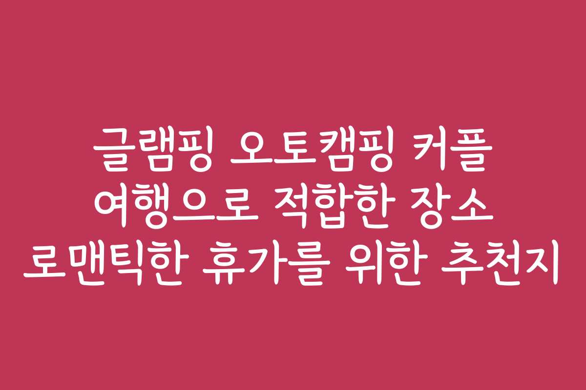 글램핑 오토캠핑 커플 여행으로 적합한 장소 로맨틱한 휴가를 위한 추천지