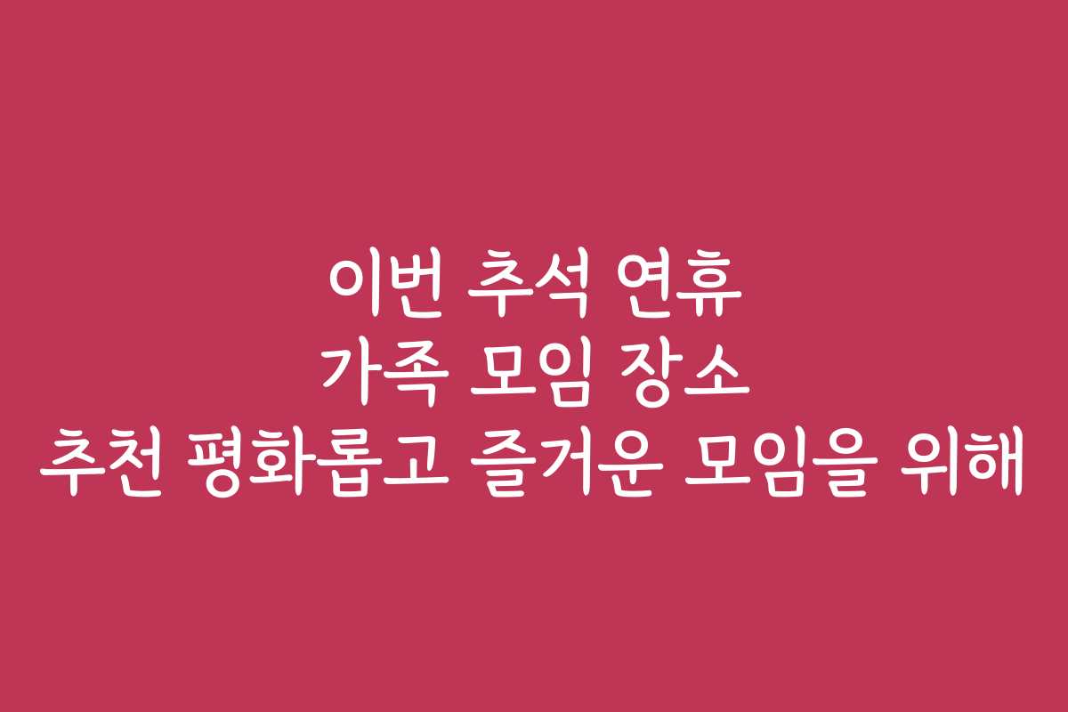 이번 추석 연휴 가족 모임 장소 추천 평화롭고 즐거운 모임을 위해