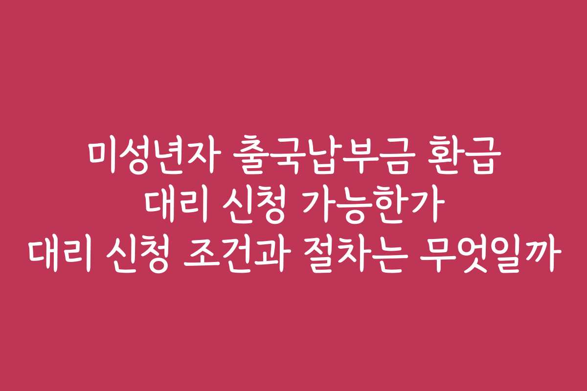 미성년자 출국납부금 환급 대리 신청 가능한가 대리 신청 조건과 절차는 무엇일까