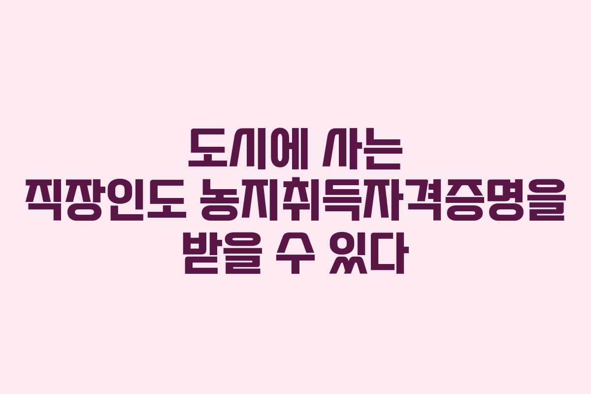 도시에 사는 직장인도 농지취득자격증명을 받을 수 있다