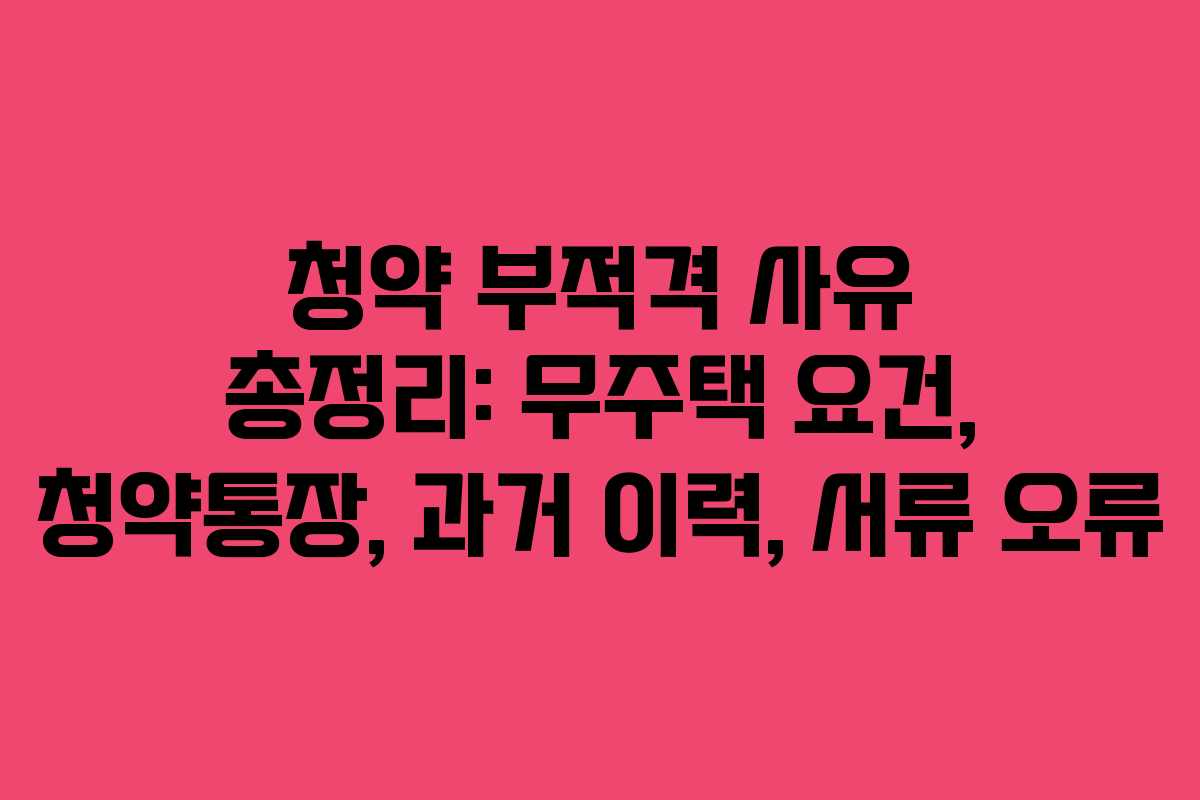 청약 부적격 사유 총정리: 무주택 요건, 청약통장, 과거 이력, 서류 오류