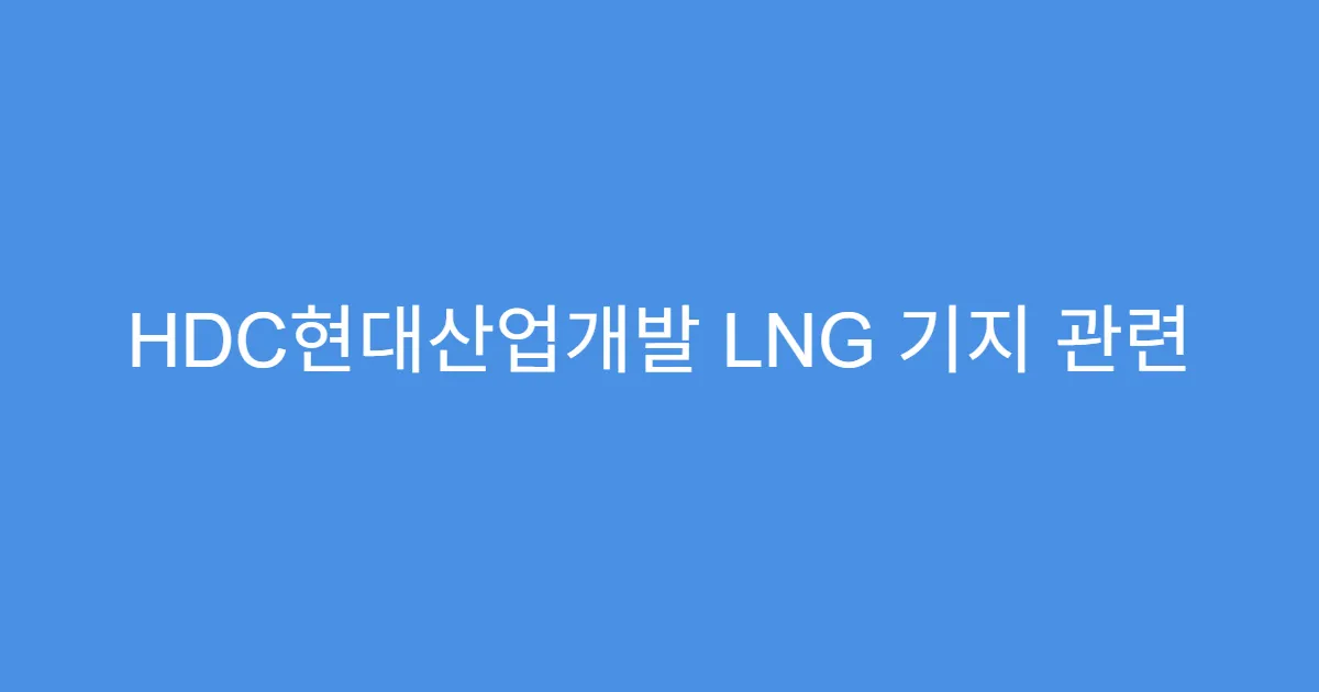 HDC현대산업개발 LNG 기지 관련 사업 진행 현황