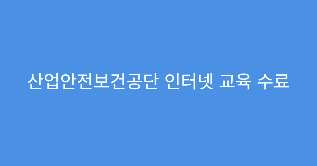 산업안전보건공단 인터넷 교육 수료 조건 총정리