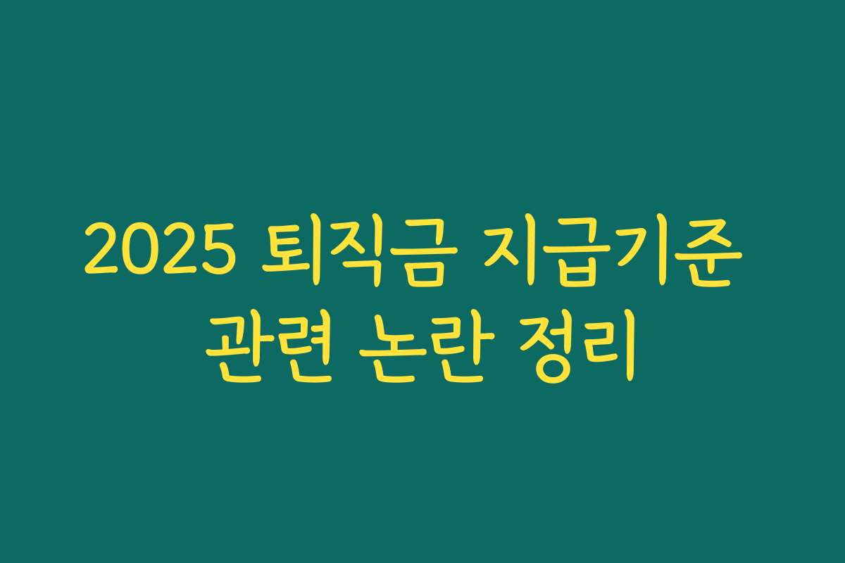 2025 퇴직금 지급기준 관련 논란 정리 2025 퇴직금 지급기준 관련 논란 정리