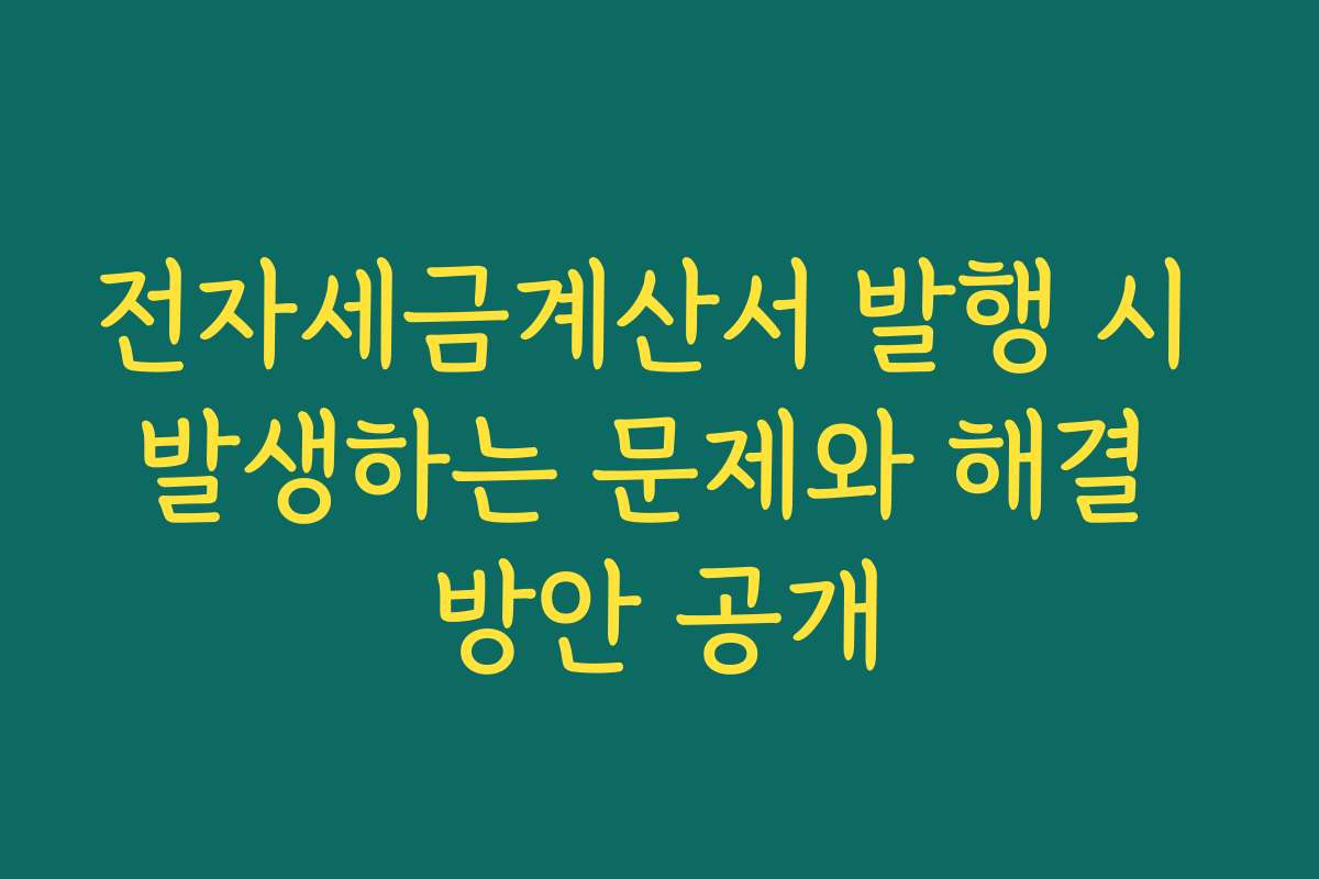 전자세금계산서 발행 시 발생하는 문제와 해결 방안 공개