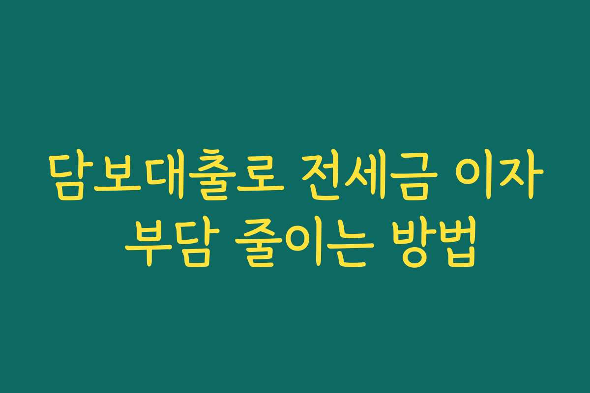 담보대출로 전세금 이자 부담 줄이는 방법