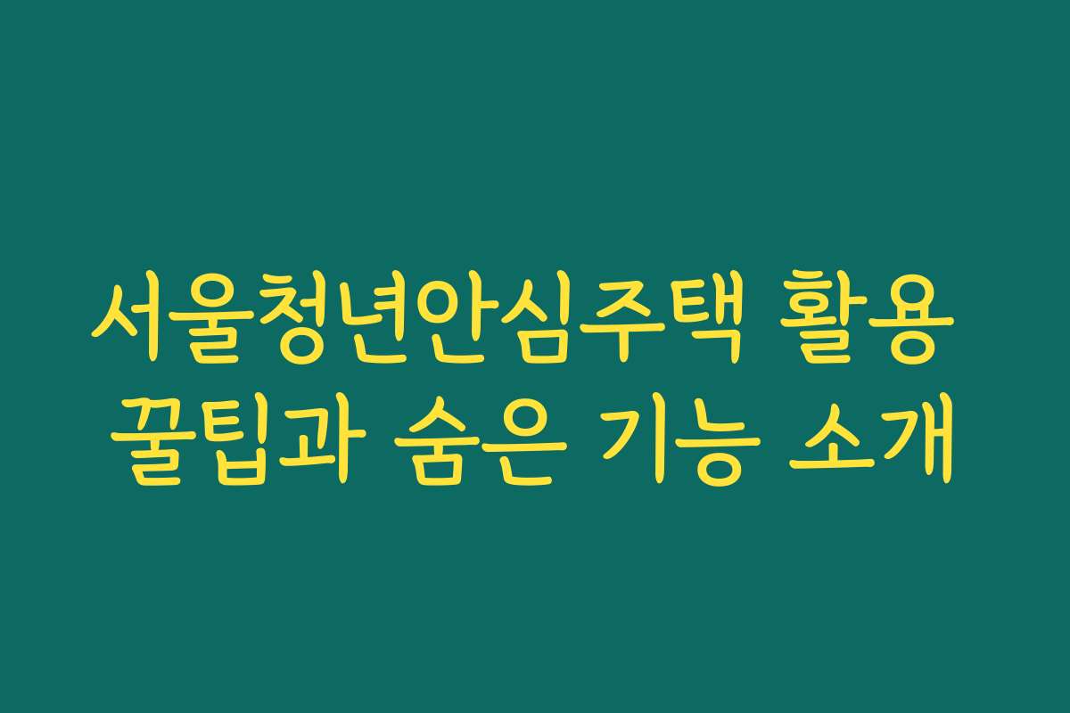 서울청년안심주택 활용 꿀팁과 숨은 기능 소개