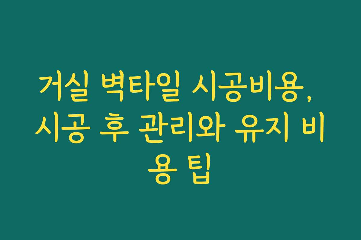 거실 벽타일 시공비용, 시공 후 관리와 유지 비용 팁