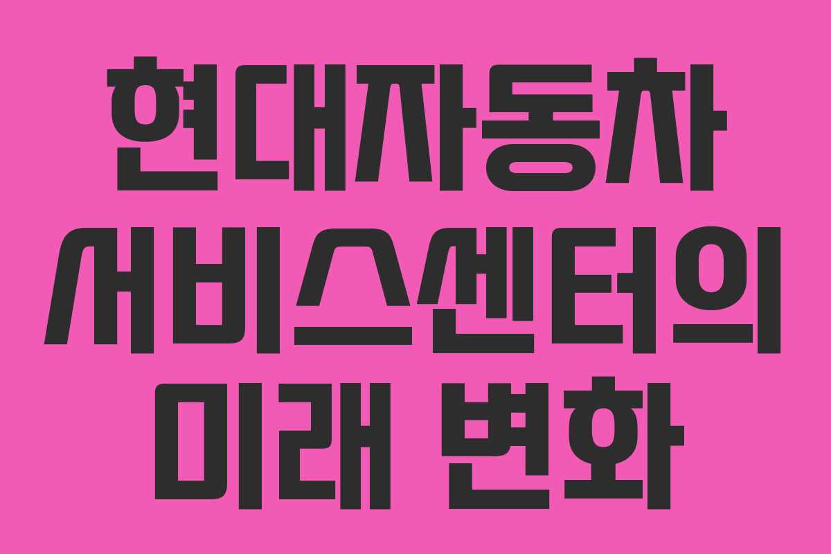 현대자동차 서비스센터의 미래 변화 현대자동차 서비스센터의 미래 변화