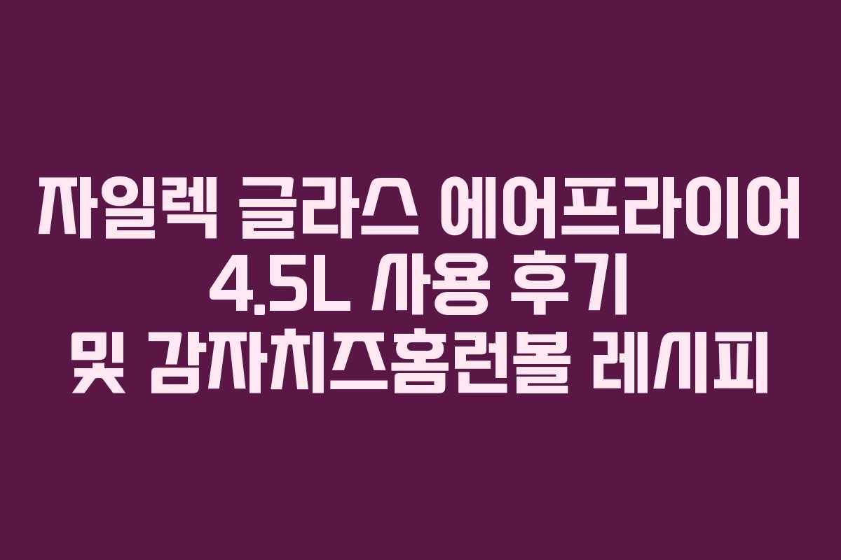 자일렉 글라스 에어프라이어 4.5L 사용 후기 및 감자치즈홈런볼 레시피