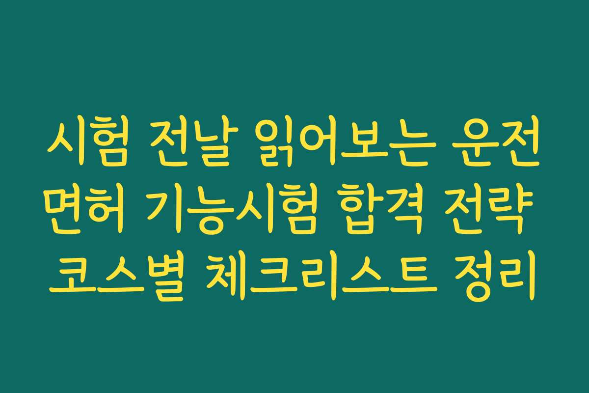 시험 전날 읽어보는 운전면허 기능시험 합격 전략 코스별 체크리스트 정리
