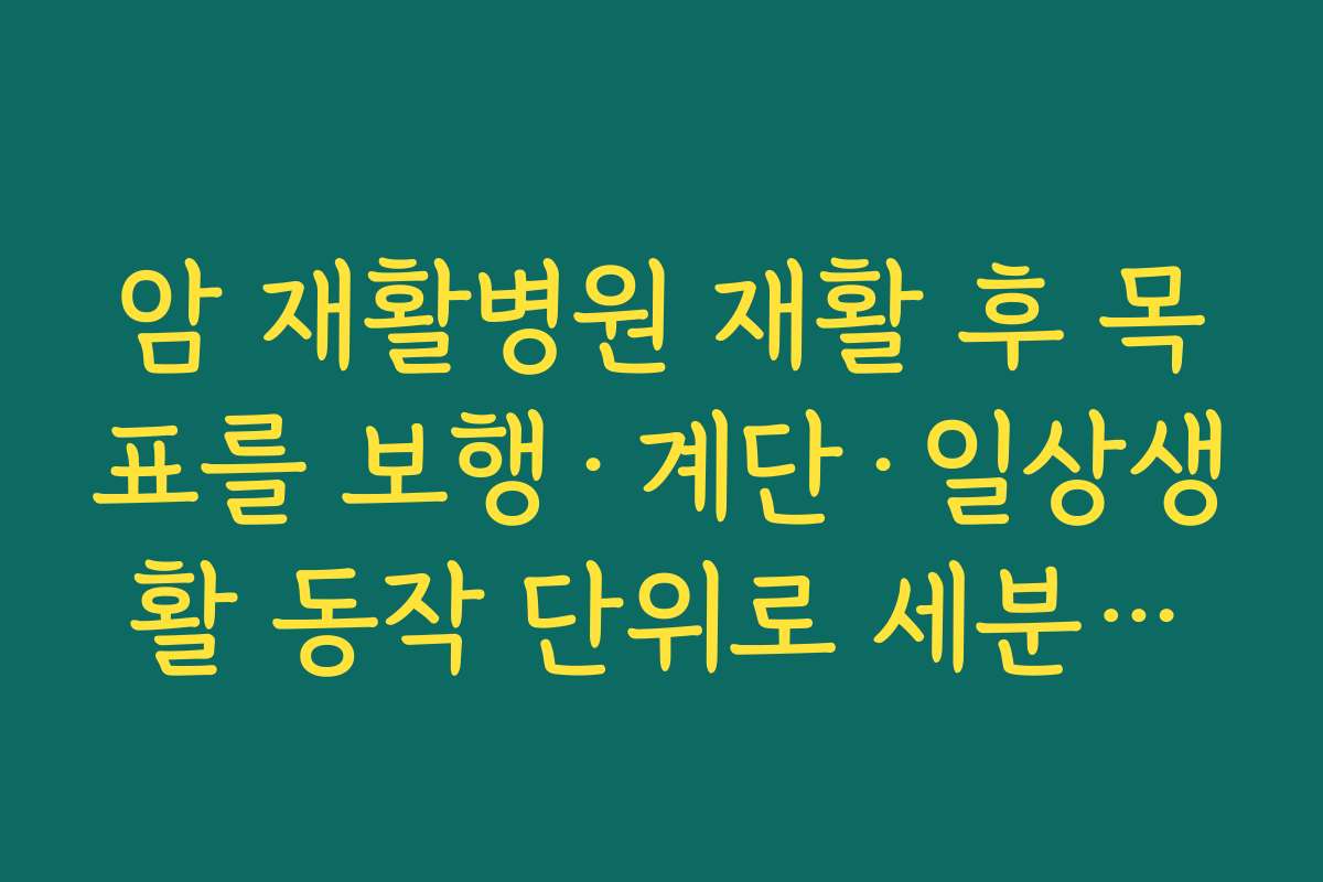암 재활병원 재활 후 목표를 보행·계단·일상생활 동작 단위로 세분화해 평가하는 병원 찾기