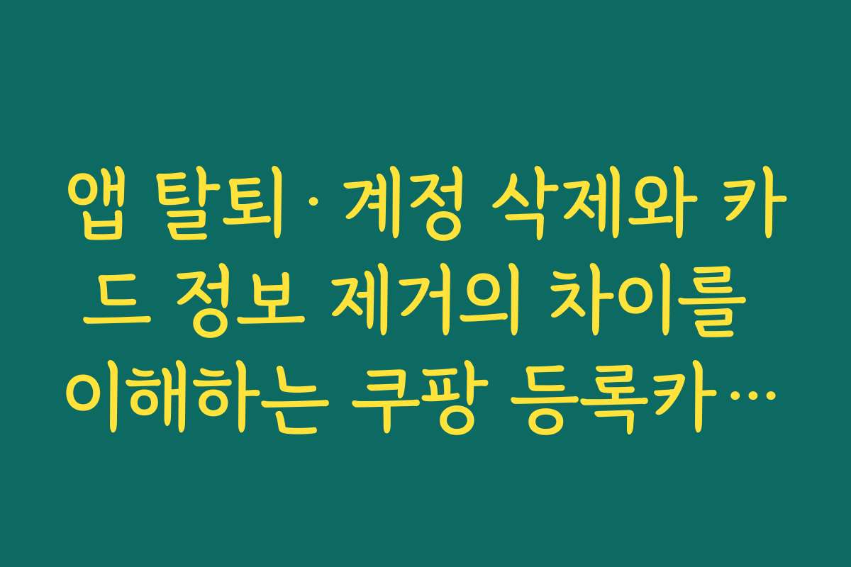 앱 탈퇴·계정 삭제와 카드 정보 제거의 차이를 이해하는 쿠팡 등록카드 삭제
