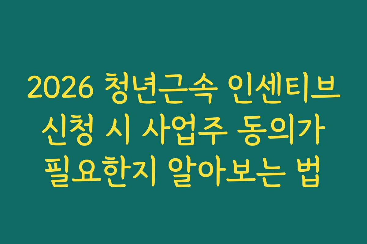 2026 청년근속 인센티브 신청 시 사업주 동의가 필요한지 알아보는 법