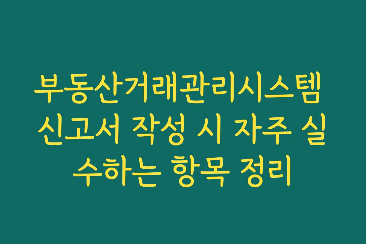 부동산거래관리시스템 신고서 작성 시 자주 실수하는 항목 정리