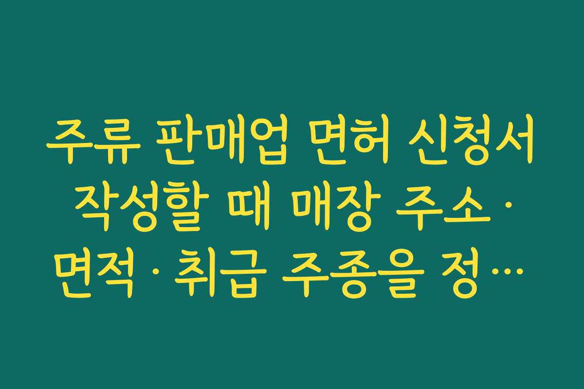 주류 판매업 면허 신청서 작성할 때 매장 주소·면적·취급 주종을 정확히 기재해야 하는 이유