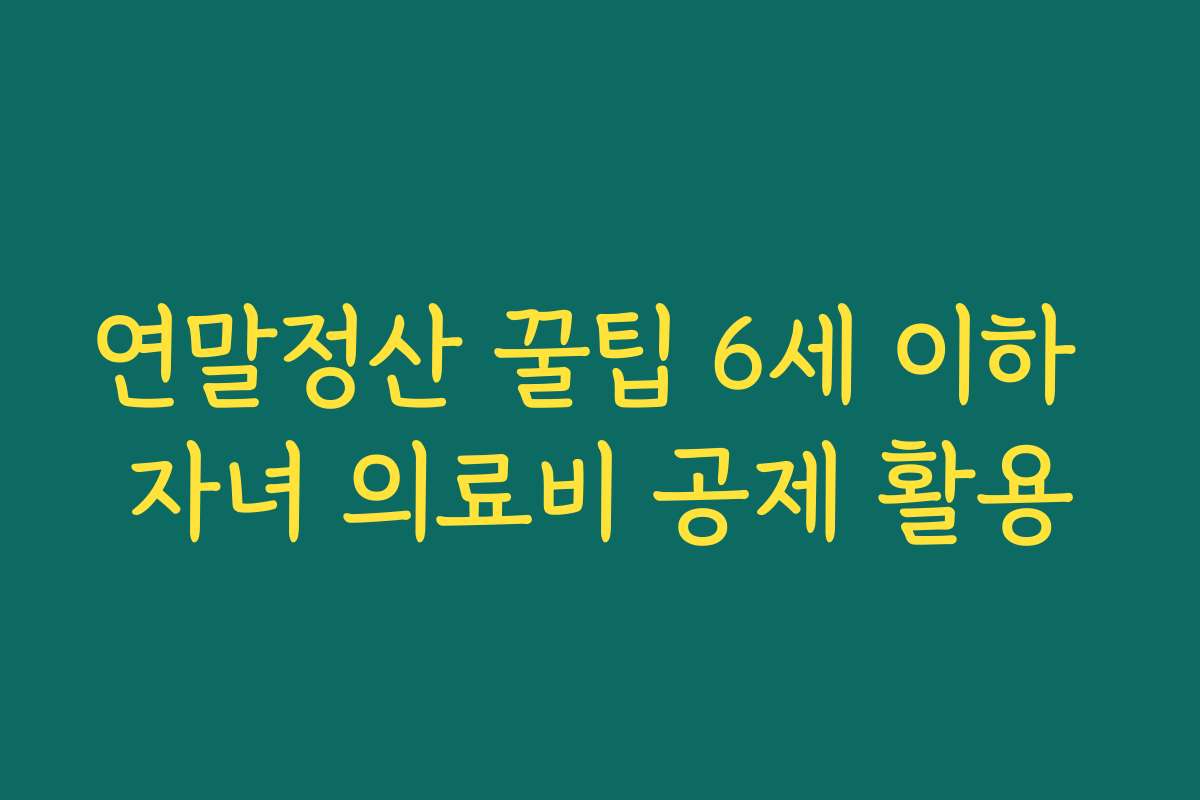 연말정산 꿀팁 6세 이하 자녀 의료비 공제 활용