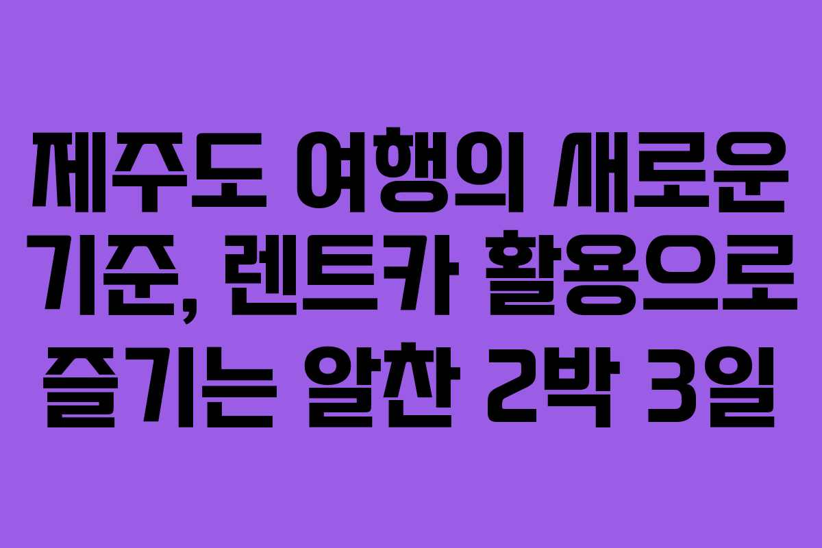 제주도 여행의 새로운 기준, 렌트카 활용으로 즐기는 알찬 2박 3일