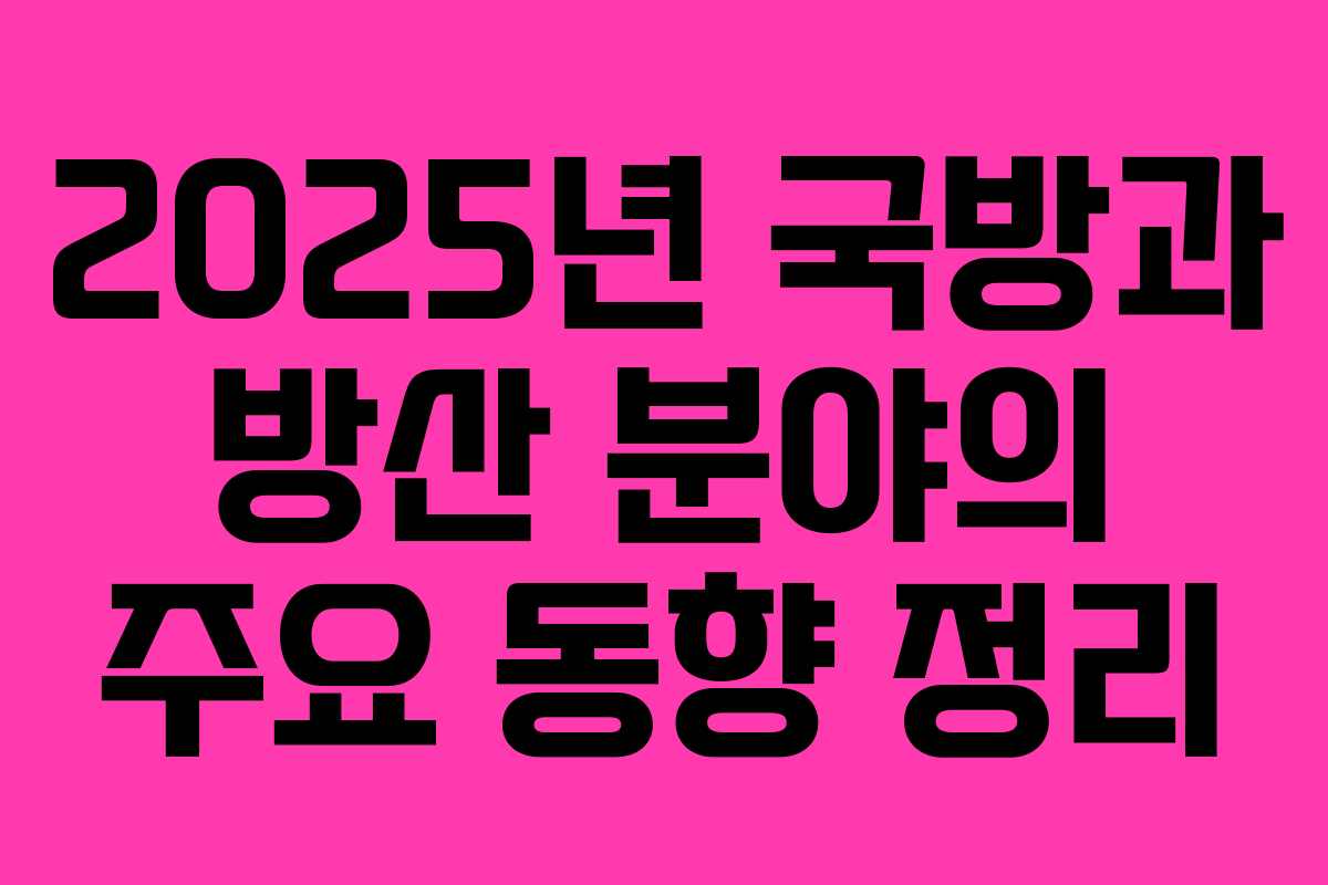 2025년 국방과 방산 분야의 주요 동향 정리