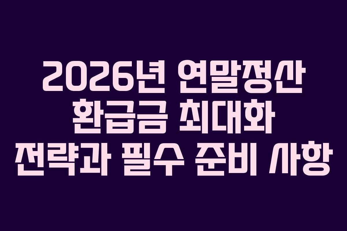 2026년 연말정산 환급금 최대화 전략과 필수 준비 사항