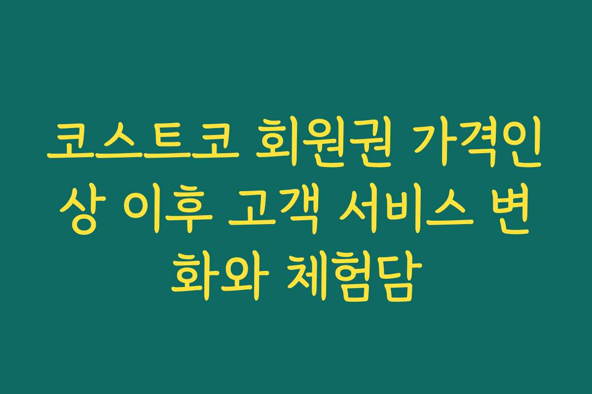코스트코 회원권 가격인상 이후 고객 서비스 변화와 체험담