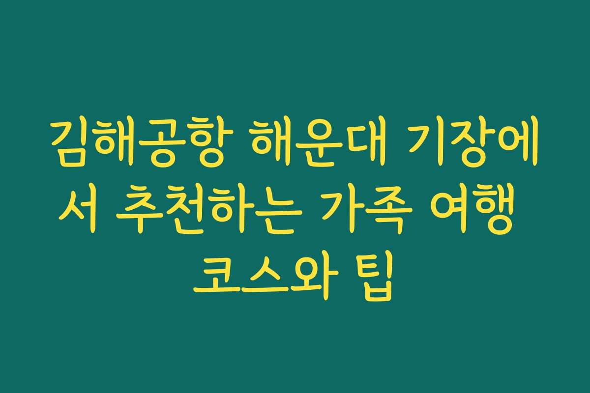 김해공항 해운대 기장에서 추천하는 가족 여행 코스와 팁
