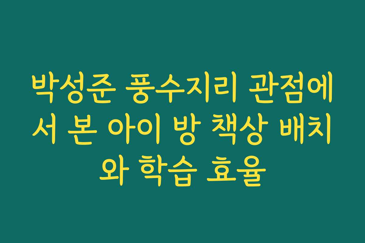 박성준 풍수지리 관점에서 본 아이 방 책상 배치와 학습 효율
