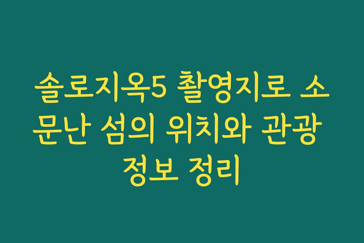솔로지옥5 촬영지로 소문난 섬의 위치와 관광 정보 정리