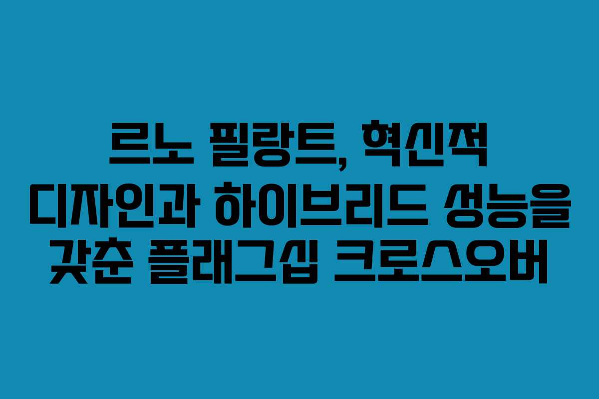 르노 필랑트, 혁신적 디자인과 하이브리드 성능을 갖춘 플래그십 크로스오버