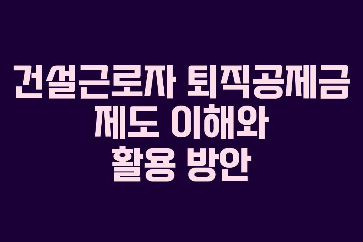 건설근로자 퇴직공제금 제도 이해와 활용 방안